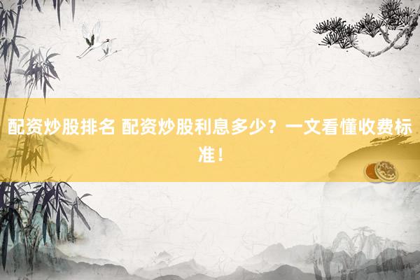 配资炒股排名 配资炒股利息多少？一文看懂收费标准！
