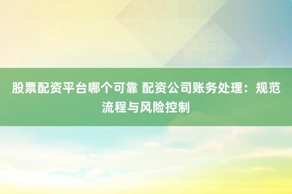 股票配资平台哪个可靠 配资公司账务处理：规范流程与风险控制