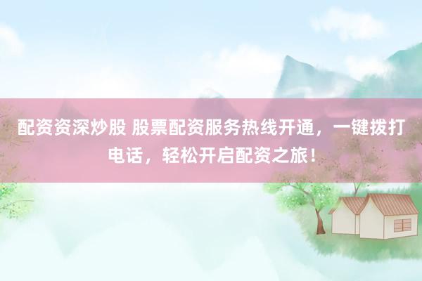 配资资深炒股 股票配资服务热线开通，一键拨打电话，轻松开启配资之旅！