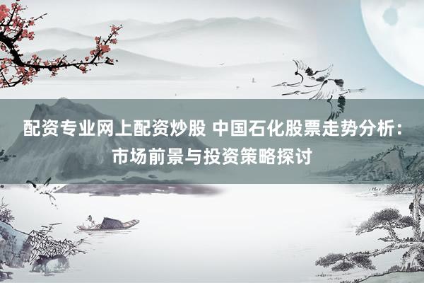 配资专业网上配资炒股 中国石化股票走势分析：市场前景与投资策略探讨