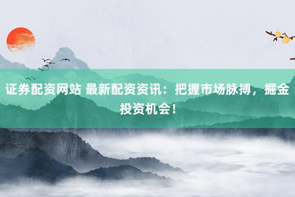 证券配资网站 最新配资资讯：把握市场脉搏，掘金投资机会！
