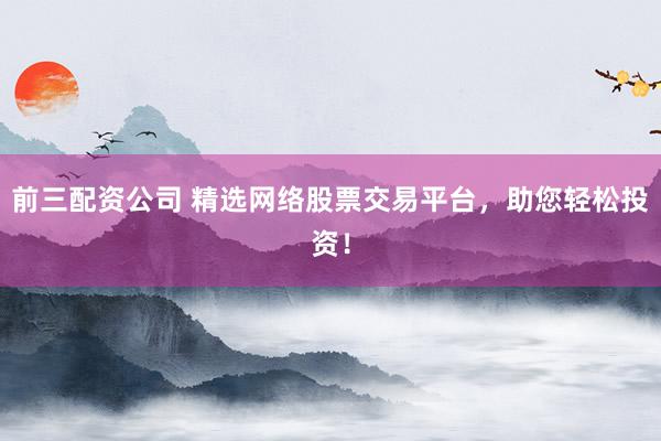 前三配资公司 精选网络股票交易平台，助您轻松投资！