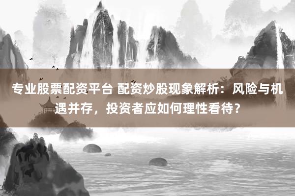 专业股票配资平台 配资炒股现象解析：风险与机遇并存，投资者应如何理性看待？
