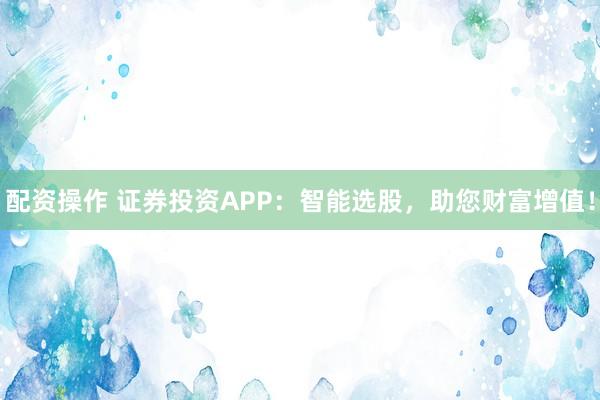配资操作 证券投资APP：智能选股，助您财富增值！