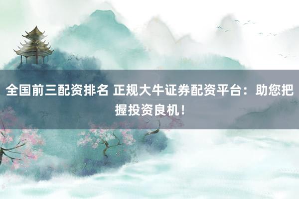 全国前三配资排名 正规大牛证券配资平台：助您把握投资良机！