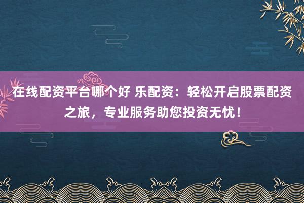 在线配资平台哪个好 乐配资：轻松开启股票配资之旅，专业服务助您投资无忧！