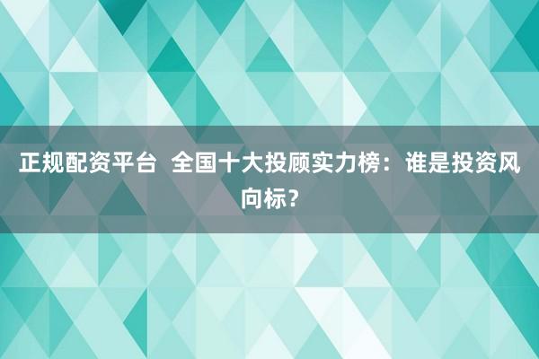 正规配资平台  全国十大投顾实力榜：谁是投资风向标？