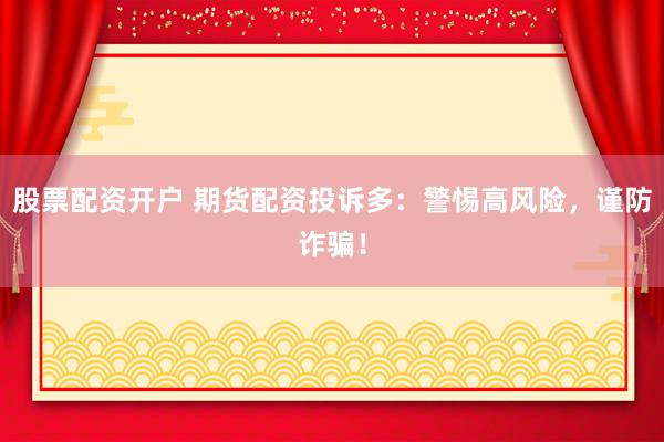 股票配资开户 期货配资投诉多：警惕高风险，谨防诈骗！