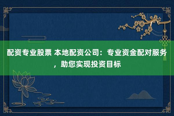 配资专业股票 本地配资公司：专业资金配对服务，助您实现投资目标