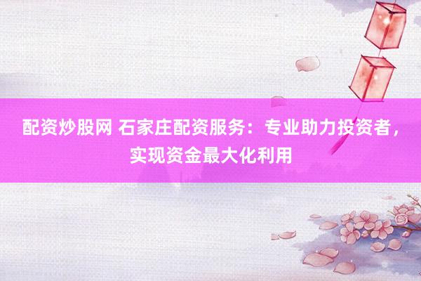 配资炒股网 石家庄配资服务：专业助力投资者，实现资金最大化利用