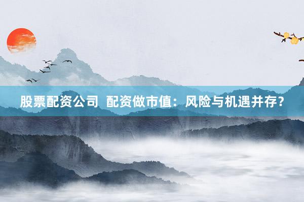 股票配资公司  配资做市值：风险与机遇并存？