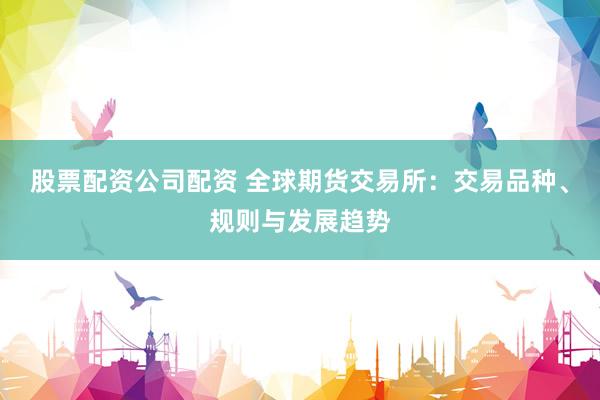 股票配资公司配资 全球期货交易所：交易品种、规则与发展趋势
