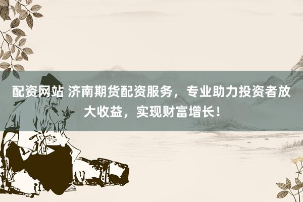配资网站 济南期货配资服务，专业助力投资者放大收益，实现财富增长！