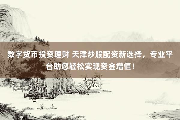数字货币投资理财 天津炒股配资新选择，专业平台助您轻松实现资金增值！