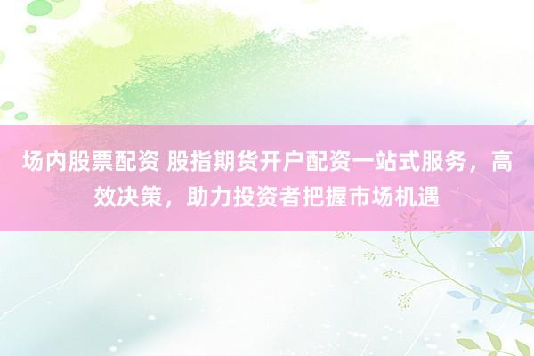 场内股票配资 股指期货开户配资一站式服务，高效决策，助力投资者把握市场机遇