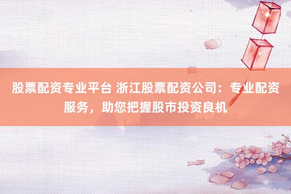 股票配资专业平台 浙江股票配资公司：专业配资服务，助您把握股市投资良机