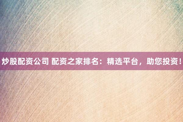 炒股配资公司 配资之家排名：精选平台，助您投资！