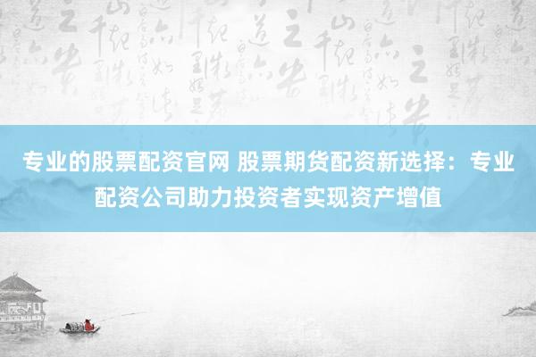 专业的股票配资官网 股票期货配资新选择：专业配资公司助力投资者实现资产增值