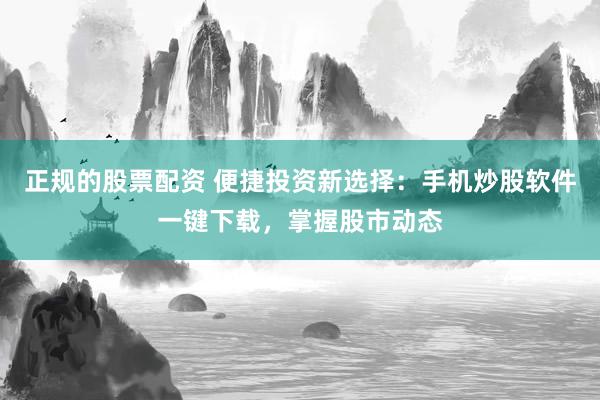 正规的股票配资 便捷投资新选择：手机炒股软件一键下载，掌握股市动态