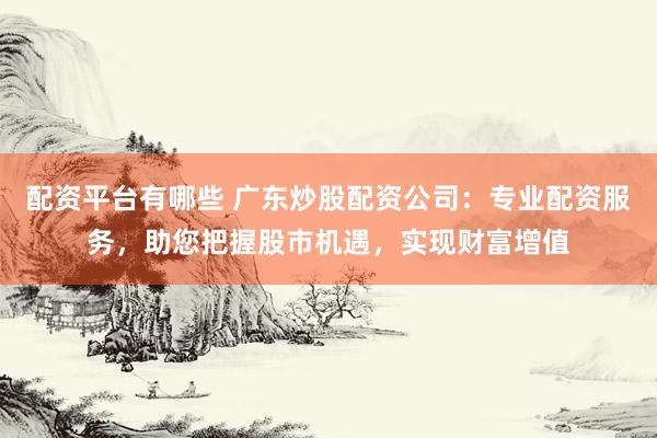 配资平台有哪些 广东炒股配资公司：专业配资服务，助您把握股市机遇，实现财富增值