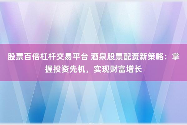 股票百倍杠杆交易平台 酒泉股票配资新策略：掌握投资先机，实现财富增长