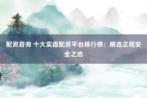 配资咨询 十大实盘配资平台排行榜：精选正规安全之选