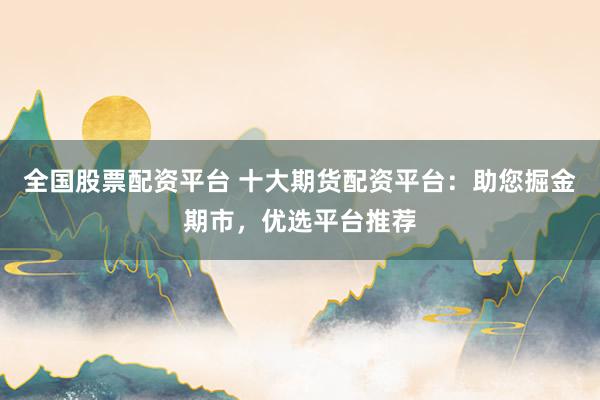 全国股票配资平台 十大期货配资平台：助您掘金期市，优选平台推荐