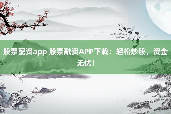 股票配资app 股票融资APP下载：轻松炒股，资金无忧！