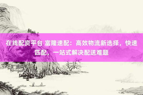 在线配资平台 富隆速配：高效物流新选择，快速匹配，一站式解决配送难题