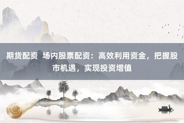 期货配资  场内股票配资：高效利用资金，把握股市机遇，实现投资增值