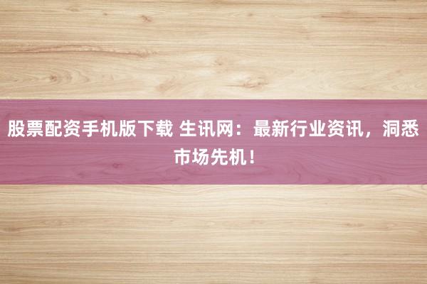 股票配资手机版下载 生讯网：最新行业资讯，洞悉市场先机！