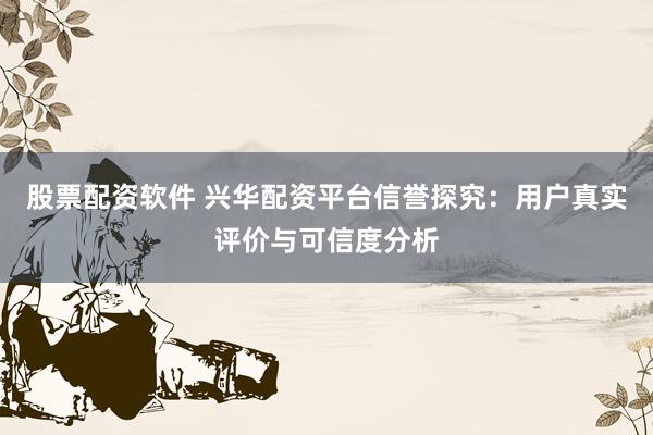 股票配资软件 兴华配资平台信誉探究：用户真实评价与可信度分析