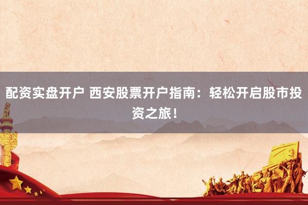 配资实盘开户 西安股票开户指南：轻松开启股市投资之旅！