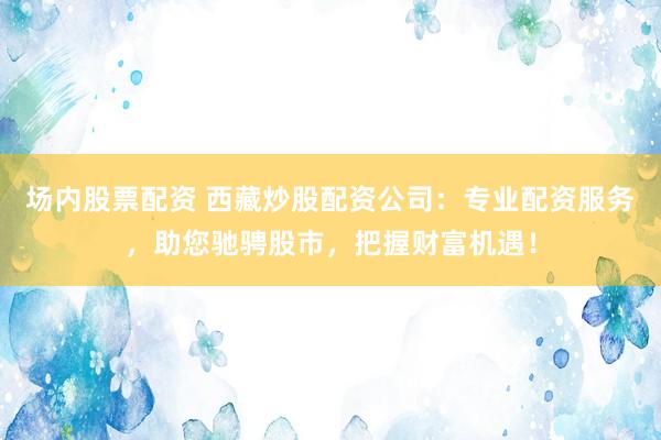 场内股票配资 西藏炒股配资公司：专业配资服务，助您驰骋股市，把握财富机遇！