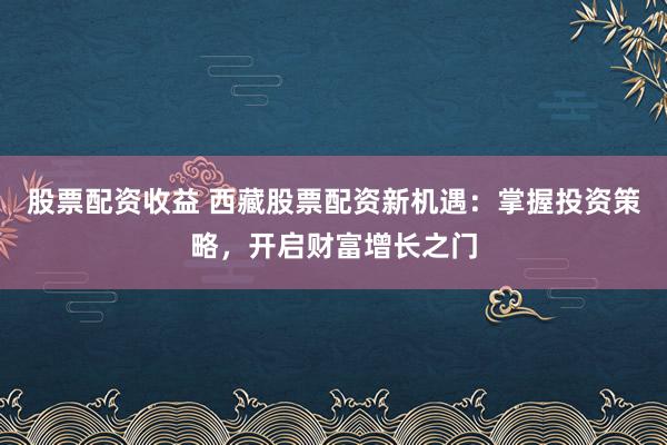 股票配资收益 西藏股票配资新机遇：掌握投资策略，开启财富增长之门