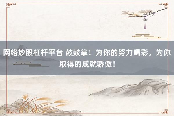 网络炒股杠杆平台 鼓鼓掌！为你的努力喝彩，为你取得的成就骄傲！