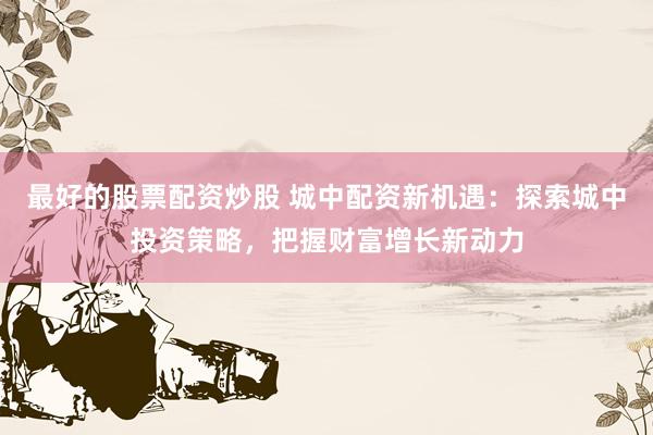 最好的股票配资炒股 城中配资新机遇：探索城中投资策略，把握财富增长新动力