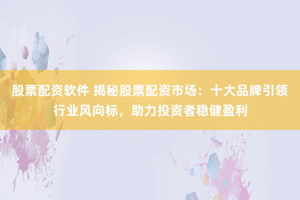 股票配资软件 揭秘股票配资市场：十大品牌引领行业风向标，助力投资者稳健盈利