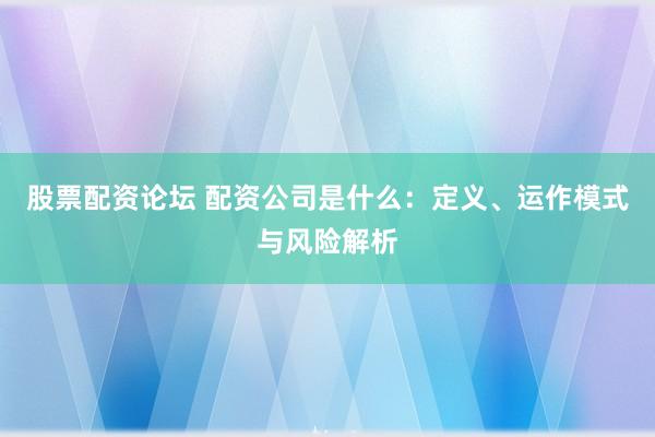 股票配资论坛 配资公司是什么：定义、运作模式与风险解析