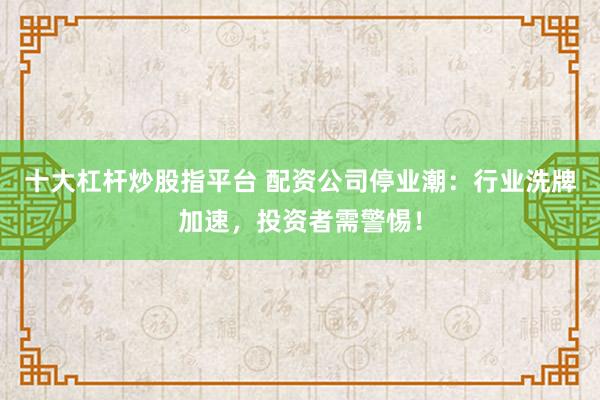 十大杠杆炒股指平台 配资公司停业潮：行业洗牌加速，投资者需警惕！