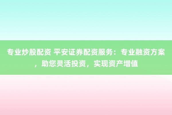 专业炒股配资 平安证券配资服务：专业融资方案，助您灵活投资，实现资产增值