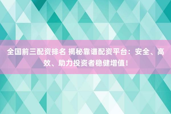 全国前三配资排名 揭秘靠谱配资平台：安全、高效、助力投资者稳健增值！