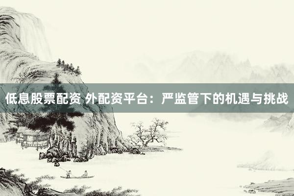 低息股票配资 外配资平台：严监管下的机遇与挑战
