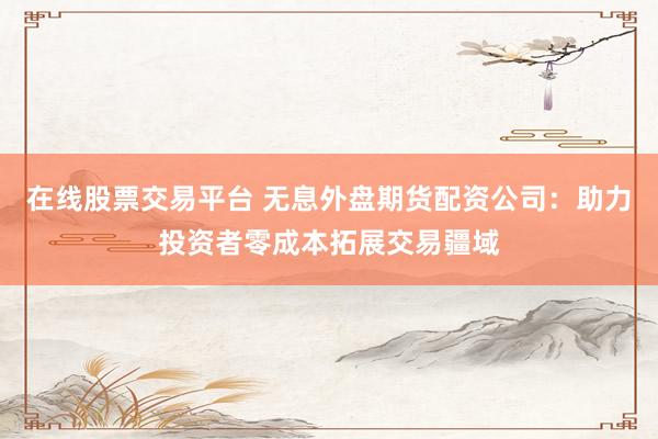 在线股票交易平台 无息外盘期货配资公司：助力投资者零成本拓展交易疆域