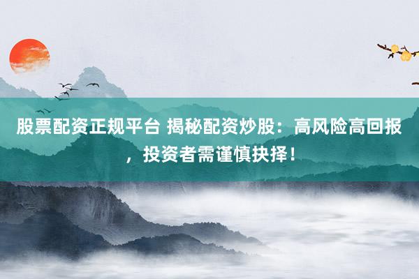 股票配资正规平台 揭秘配资炒股：高风险高回报，投资者需谨慎抉择！