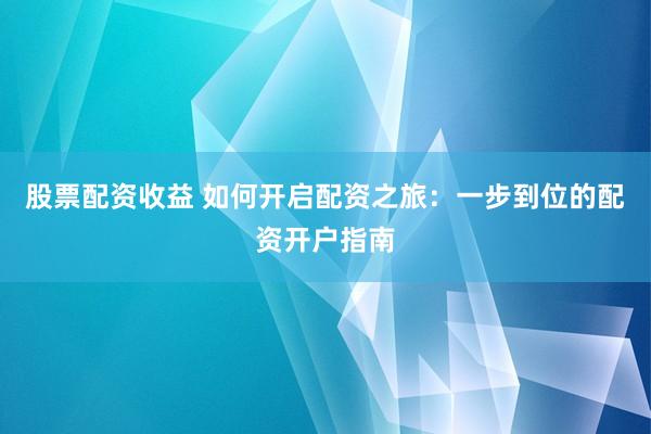 股票配资收益 如何开启配资之旅：一步到位的配资开户指南