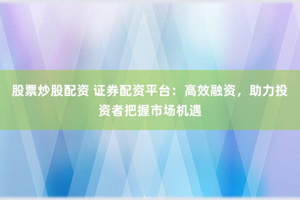 股票炒股配资 证券配资平台：高效融资，助力投资者把握市场机遇