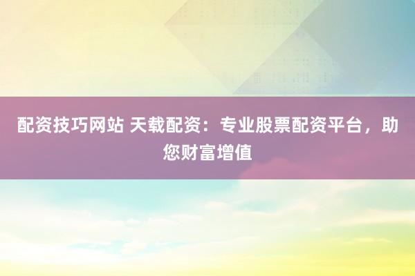 配资技巧网站 天载配资：专业股票配资平台，助您财富增值