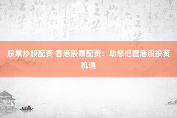 股票炒股配资 香港股票配资：助您把握港股投资机遇