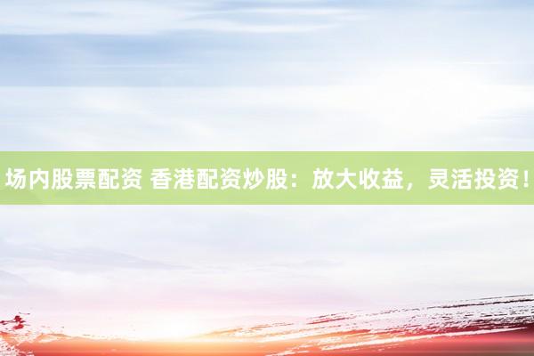 场内股票配资 香港配资炒股：放大收益，灵活投资！